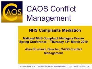NHS Complaints Mediation
National NHS Complaint Managers Forum
Spring Conference – Thursday 14th March 2019
Alan Sharland, Director, CAOS Conflict
Management
CAOS Conflict
Management
© Alan Sharland 2019 WWW.CAOS-CONFLICT-MANAGEMENT.CO.UK Tel. 0(+44)20 3371 7507
 