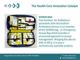 The Health Care Innovation Catalyst
SCRAM BAG
Paul Swinton, Air Ambulance
paramedic with the Scottish
Ambulance Service is co-inventor
of the SCRAM bag - an Emergency
Airway Bag which provides a
structured approach to airway
management. Bringing the idea to
SHIL in 2013, it is now a
commercially available product.
 