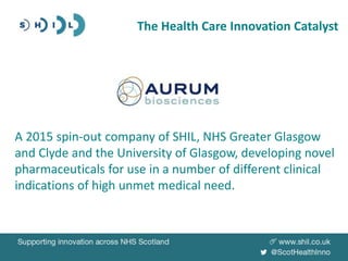 The Health Care Innovation Catalyst
A 2015 spin-out company of SHIL, NHS Greater Glasgow
and Clyde and the University of Glasgow, developing novel
pharmaceuticals for use in a number of different clinical
indications of high unmet medical need.
 
