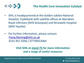 • SHIL is headquartered at the Golden Jubilee National
Hospital, Clydebank with satellite offices at Aberdeen
Royal Infirmary (NHS Grampian) and Ninewells Hospital
(NHS Tayside).
• For further information, please contact:
Fiona.fleming@shil.co.uk
0141 951 5506 / 07739013064
Visit SHIL at stand 75 for more information
and a range of useful resources
The Health Care Innovation Catalyst
 