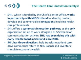 • SHIL, which is funded by the Chief Scientist Office, works
in partnership with NHS Scotland to identify, protect,
develop and commercialise innovations involving health
care professionals.
• SHIL offers a systematic innovation pathway, as the only
organisation set up to work alongside NHS Scotland on
commercialisation activity. SHIL has been doing this with
every Health Board in Scotland since 2002.
• SHIL has three objectives: help transform patient care;
drive commercial return to NHS Boards and inventors;
stimulate economic wealth.
The Health Care Innovation Catalyst
 