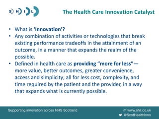 • What is ‘Innovation’?
• Any combination of activities or technologies that break
existing performance tradeoffs in the attainment of an
outcome, in a manner that expands the realm of the
possible.
• Defined in health care as providing “more for less”—
more value, better outcomes, greater convenience,
access and simplicity; all for less cost, complexity, and
time required by the patient and the provider, in a way
that expands what is currently possible.
The Health Care Innovation Catalyst
 