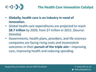 • Globally, health care is an industry in need of
innovation.
• Global health care expenditures are projected to reach
$8.7 trillion by 2020, from $7 trillion in 2015. (Source:
Deloitte)
• Governments, health plans, providers, and life sciences
companies are facing rising costs and inconsistent
outcomes in their pursuit of the triple aim—improving
care, improving health and reducing spending.
The Health Care Innovation Catalyst
 