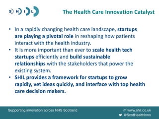 • In a rapidly changing health care landscape, startups
are playing a pivotal role in reshaping how patients
interact with the health industry.
• It is more important than ever to scale health tech
startups efficiently and build sustainable
relationships with the stakeholders that power the
existing system.
• SHIL provides a framework for startups to grow
rapidly, vet ideas quickly, and interface with top health
care decision makers.
The Health Care Innovation Catalyst
 
