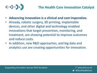 • Advancing innovation is a clinical and cost imperative.
• Already, robotic surgery, 3D printing, implantable
devices, and other digital and technology enabled
innovations that target prevention, monitoring, and
treatment, are showing potential to improve outcomes
and reduce costs.
• In addition, new R&D approaches, and big data and
analytics use are creating opportunities for innovation.
The Health Care Innovation Catalyst
 