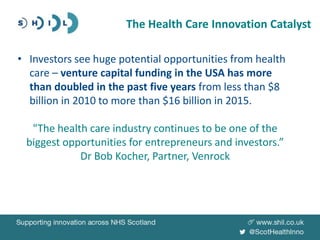 • Investors see huge potential opportunities from health
care – venture capital funding in the USA has more
than doubled in the past five years from less than $8
billion in 2010 to more than $16 billion in 2015.
"The health care industry continues to be one of the
biggest opportunities for entrepreneurs and investors.”
Dr Bob Kocher, Partner, Venrock
The Health Care Innovation Catalyst
 