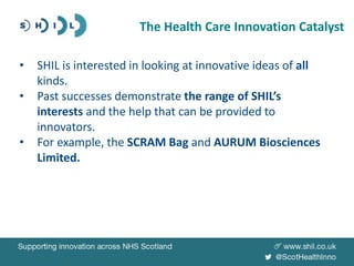 • SHIL is interested in looking at innovative ideas of all
kinds.
• Past successes demonstrate the range of SHIL’s
interests and the help that can be provided to
innovators.
• For example, the SCRAM Bag and AURUM Biosciences
Limited.
The Health Care Innovation Catalyst
 