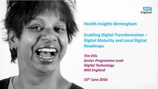 Health Insights Birmingham
Enabling Digital Transformation –
Digital Maturity and Local Digital
Roadmaps
Tim Ellis
Senior Programme Lead
Digital Technology
NHS England
15th June 2016
 