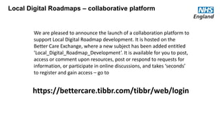 https://bettercare.tibbr.com/tibbr/web/login
Local Digital Roadmaps – collaborative platform
We are pleased to announce the launch of a collaboration platform to
support Local Digital Roadmap development. It is hosted on the
Better Care Exchange, where a new subject has been added entitled
‘Local_Digital_Roadmap_Development’. It is available for you to post,
access or comment upon resources, post or respond to requests for
information, or participate in online discussions, and takes ‘seconds’
to register and gain access – go to
 