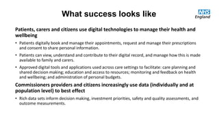 What success looks like
Patients, carers and citizens use digital technologies to manage their health and
wellbeing
• Patients digitally book and manage their appointments, request and manage their prescriptions
and consent to share personal information.
• Patients can view, understand and contribute to their digital record, and manage how this is made
available to family and carers.
• Approved digital tools and applications used across care settings to facilitate: care planning and
shared decision making; education and access to resources; monitoring and feedback on health
and wellbeing; and administration of personal budgets.
Commissioners providers and citizens increasingly use data (individually and at
population level) to best effect
• Rich data sets inform decision making, investment priorities, safety and quality assessments, and
outcome measurements.
 