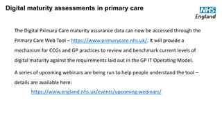 Current context for ‘digital’
• Overview of current maturity
• Key recent achievements
• Key current initiatives
• Rate limiting factors
Digital maturity assessments in primary care
The Digital Primary Care maturity assurance data can now be accessed through the
Primary Care Web Tool – https://www.primarycare.nhs.uk/. It will provide a
mechanism for CCGs and GP practices to review and benchmark current levels of
digital maturity against the requirements laid out in the GP IT Operating Model.
A series of upcoming webinars are being run to help people understand the tool –
details are available here:
https://www.england.nhs.uk/events/upcoming-webinars/
 