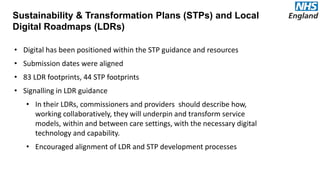Sustainability & Transformation Plans (STPs) and Local
Digital Roadmaps (LDRs)
• Digital has been positioned within the STP guidance and resources
• Submission dates were aligned
• 83 LDR footprints, 44 STP footprints
• Signalling in LDR guidance
• In their LDRs, commissioners and providers should describe how,
working collaboratively, they will underpin and transform service
models, within and between care settings, with the necessary digital
technology and capability.
• Encouraged alignment of LDR and STP development processes
 