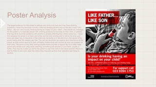 Poster Analysis
The target audience for this poster is parents who drink a lot and who may have drinking
problems, I know this because it shows a little kid drinking alcohol and on the title it says ‘Like
father…like son’ and ‘Is your drinking having an impact on your child?’. The overall key message
for this poster is to motivate people with drinking problems to find help for their child, or parents
that may think that their problems with alcohol is already effecting their child's behaviour, I know
this because the poster is in black and white and the text is being bold in red so its what your
eyes are drawn too, in the photo of the child only the bottle is in red and it is in the centre of the
poster being what the viewers see first. The red can be shown as urgency and importance to the
viewer as they would want to fix their unhealthy relationship with alcohol as soon as possible for
their child. The photo of the child holding a bottle looks a lot like a regular day for a older male
parent who drinks a lot, lying down watching something with alcohol in your hand ,usually a
bottle. This may be a wake up call for the parent to see their child in the same position they're in
and for them to see more clear the habits they may pick up from their addiction and liking to
alcohol.
 