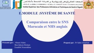 E.MODULE :SYSTÈME DE SANTÉ
Comparaison entre le SNS
Marocain et NHS anglais
Présenté par : Abassi Adam
Ben-lahcen Hicham
Essahibi Noureddine
Proposé par : Pr Sabri Abdellah
 