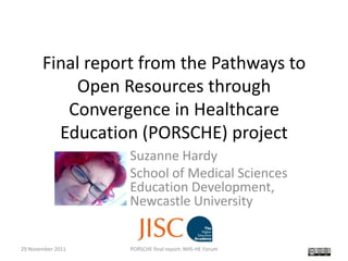 Final report from the Pathways to
           Open Resources through
          Convergence in Healthcare
         Education (PORSCHE) project
                   Suzanne Hardy
                   School of Medical Sciences
                   Education Development,
                   Newcastle University


29 November 2011   PORSCHE final report: NHS-HE Forum   1
 