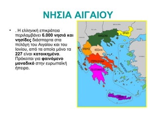 ΝΗΣΙΑ ΑΙΓΑΙΟΥ
• . Η ελληνική επικράτεια
περιλαμβάνει 6.000 νησιά και
νησίδες διάσπαρτα στα
πελάγη του Αιγαίου και του
Ιονίου, από τα οποία μόνο τα
227 είναι κατοικημένα.
Πρόκειται για φαινόμενο
μοναδικό στην ευρωπαϊκή
ήπειρο.
 