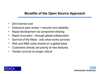 Benefits of the Open Source Approach
• Zero license cost
• Extensive peer review = security and reliability
• Rapid development via component sharing
• Rapid innovation - through global collaboration
• Survival of the fittest - only what works survives
• Risk and R&D costs shared on a global basis
• Customers directly set priority of new features.
• Vendor survival no longer critical
 