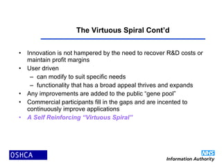 The Virtuous Spiral Cont’d
• Innovation is not hampered by the need to recover R&D costs or
maintain profit margins
• User driven
– can modify to suit specific needs
– functionality that has a broad appeal thrives and expands
• Any improvements are added to the public “gene pool”
• Commercial participants fill in the gaps and are incented to
continuously improve applications
• A Self Reinforcing “Virtuous Spiral”
 