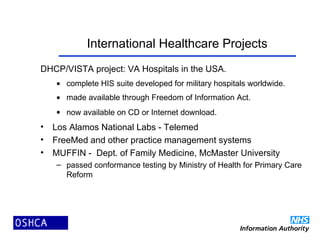 International Healthcare Projects
DHCP/VISTA project: VA Hospitals in the USA.
• complete HIS suite developed for military hospitals worldwide.
• made available through Freedom of Information Act.
• now available on CD or Internet download.
• Los Alamos National Labs - Telemed
• FreeMed and other practice management systems
• MUFFIN - Dept. of Family Medicine, McMaster University
– passed conformance testing by Ministry of Health for Primary Care
Reform
 