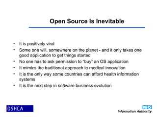 Open Source Is Inevitable
• It is positively viral
• Some one will, somewhere on the planet - and it only takes one
good application to get things started
• No one has to ask permission to “buy” an OS application
• It mimics the traditional approach to medical innovation
• It is the only way some countries can afford health information
systems
• It is the next step in software business evolution
 
