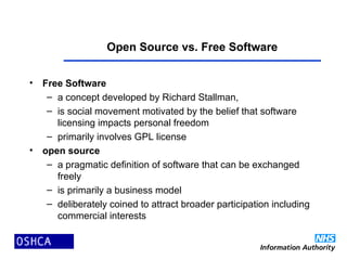 Open Source vs. Free Software
• Free Software
– a concept developed by Richard Stallman,
– is social movement motivated by the belief that software
licensing impacts personal freedom
– primarily involves GPL license
• open source
– a pragmatic definition of software that can be exchanged
freely
– is primarily a business model
– deliberately coined to attract broader participation including
commercial interests
 