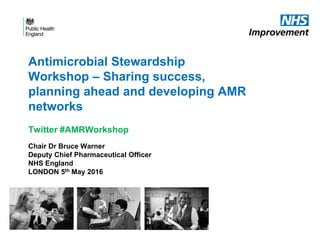 Antimicrobial Stewardship
Workshop – Sharing success,
planning ahead and developing AMR
networks
Twitter #AMRWorkshop
Chair Dr Bruce Warner
Deputy Chief Pharmaceutical Officer
NHS England
LONDON 5th May 2016
 