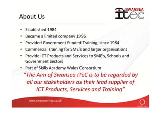 www.swansea-itec.co.uk
About Us
• Established 1984
• Became a limited company 1996
• Provided Government Funded Training, since 1984
• Commercial Training for SME’s and larger organisations
• Provide ICT Products and Services to SME’s, Schools and
Government Sectors
• Part of Skills Academy Wales Consortium
“The Aim of Swansea ITeC is to be regarded by
all our stakeholders as their lead supplier of
ICT Products, Services and Training”
 