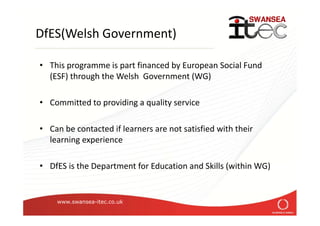 www.swansea-itec.co.uk
Health and Safety
In addition to the Health and Safety training supplied
by your workplace, Swansea ITeC have a duty of
care to our learners
• Making your workplace safe and without risks to health
• Providing adequate welfare facilities
• Giving you the information, instruction, training and
supervision necessary for your health and safety
• Regular checks through reviews and monitoring visits
 