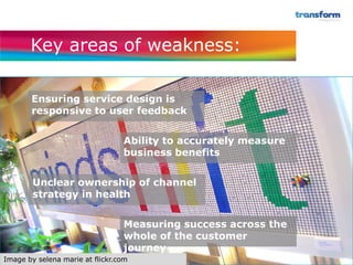 Key areas of weakness:

       Ensuring service design is
       responsive to user feedback


                                 Ability to accurately measure
                                 business benefits


        Unclear ownership of channel
        strategy in health


                                 Measuring success across the
                                 whole of the customer
                                 journey
Image by selena marie at flickr.com
 