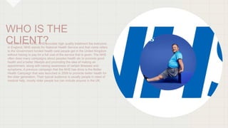 WHO IS THE
CLIENT?
The client is the NHS, NHS provides high quality treatment foe everyone
in England. NHS stands for Nati...