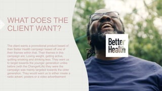 WHAT DOES THE
CLIENT WANT?
The client wants a promotional product based of
their Better Health campaign based off one of
t...