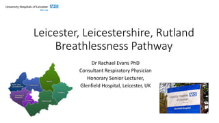 Leicester, Leicestershire, Rutland
Breathlessness Pathway
Dr Rachael Evans PhD
Consultant Respiratory Physician
Honorary Senior Lecturer,
Glenfield Hospital, Leicester, UK
 