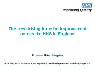 Improving health outcomes across England by providing improvement and change expertise
The new driving force for improvement
across the NHS in England
Professor Moira Livingston
 