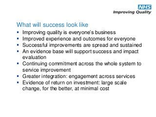 Improving quality is everyone’s business
 Improved experience and outcomes for everyone
 Successful improvements are spread and sustained
 An evidence base will support success and impact
evaluation
 Continuing commitment across the whole system to
service improvement
 Greater integration: engagement across services
 Evidence of return on investment: large scale
change, for the better, at minimal cost
What will success look like
 