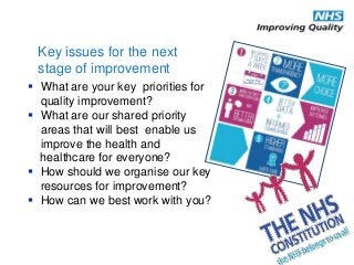  What are your key priorities for
quality improvement?
 What are our shared priority
areas that will best enable us
improve the health and
healthcare for everyone?
 How should we organise our key
resources for improvement?
 How can we best work with you?
Key issues for the next
stage of improvement
 