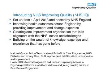  Set up from 1 April 2013 and hosted by NHS England
 Improving health outcomes across England by
providing improvement and change expertise
 Creating one improvement organisation that is in
alignment with the NHS’ needs and challenges
 Building on the wealth of knowledge, expertise and
experience that has gone before
Introducing NHS Improving Quality (NHS IQ)
National Cancer Action Team, National End of Life Care Programme, NHS
Diabetes and Kidney Care, NHS Improvement, NHS Institute for Innovation
and Improvement.
Hosts NHS Interim Management and Support, Improving Access to
Psychological Services (adult and children and young people), National
Peer Review Programme.
 