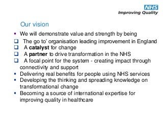  The go to’ organisation leading improvement in England
 A catalyst for change
 A partner to drive transformation in the NHS
 A focal point for the system - creating impact through
connectivity and support
 Delivering real benefits for people using NHS services
 Developing the thinking and spreading knowledge on
transformational change
 Becoming a source of international expertise for
improving quality in healthcare
Our vision
 We will demonstrate value and strength by being
 