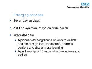 Seven day services
 A & E: a symptom of system wide health
 Integrated care
Emerging priorities
 A pioneer-led programme of work to enable
and encourage local innovation, address
barriers and disseminate learning
 A partnership of 13 national organisations and
bodies
 