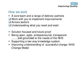  A core team and a range of delivery partners
 Work with you to implement improvements
 Across sectors
 Understanding what you need and want
 Solution focused and future proof
 Being open, agile, entrepreneurial, transparent
…….and grounded to the needs of the NHS
 Supporting a two way knowledge system
 Improving understanding of successful change: NHS
Change Model
How we work
 