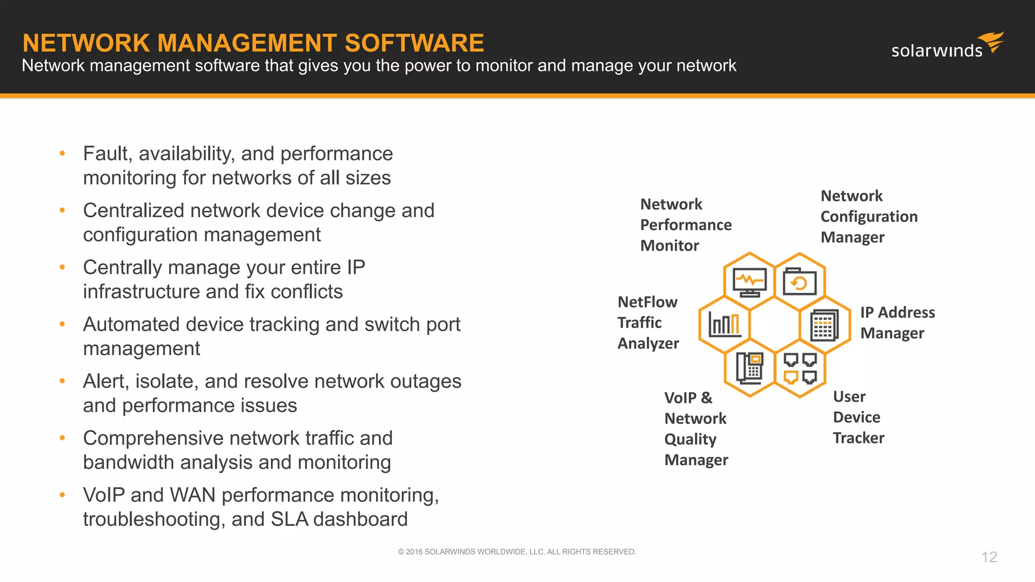 NETWORK MANAGEMENT SOFTWARE
• Fault, availability, and performance
monitoring for networks of all sizes
• Centralized network device change and
configuration management
• Centrally manage your entire IP
infrastructure and fix conflicts
• Automated device tracking and switch port
management
• Alert, isolate, and resolve network outages
and performance issues
• Comprehensive network traffic and
bandwidth analysis and monitoring
• VoIP and WAN performance monitoring,
troubleshooting, and SLA dashboard
Network management software that gives you the power to monitor and manage your network
Network
Performance
Monitor
Network
Configuration
Manager
NetFlow
Traffic
Analyzer
IP Address
Manager
User
Device
Tracker
VoIP &
Network
Quality
Manager
© 2016 SOLARWINDS WORLDWIDE, LLC. ALL RIGHTS RESERVED.
12
 