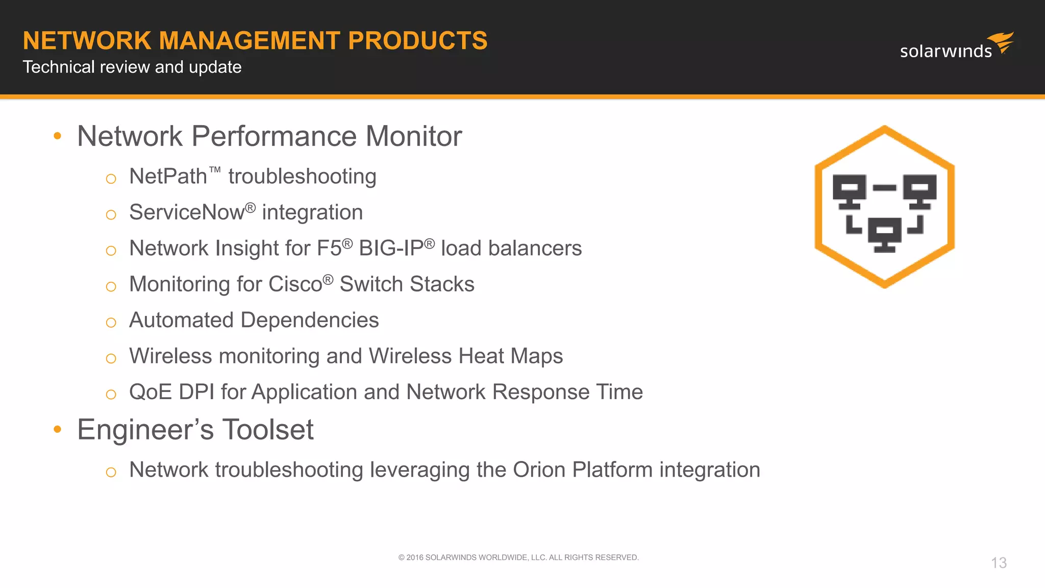 • Network Performance Monitor
o NetPath™ troubleshooting
o ServiceNow® integration
o Network Insight for F5® BIG-IP® load balancers
o Monitoring for Cisco® Switch Stacks
o Automated Dependencies
o Wireless monitoring and Wireless Heat Maps
o QoE DPI for Application and Network Response Time
• Engineer’s Toolset
o Network troubleshooting leveraging the Orion Platform integration
© 2016 SOLARWINDS WORLDWIDE, LLC. ALL RIGHTS RESERVED.
NETWORK MANAGEMENT PRODUCTS
Technical review and update
13
 