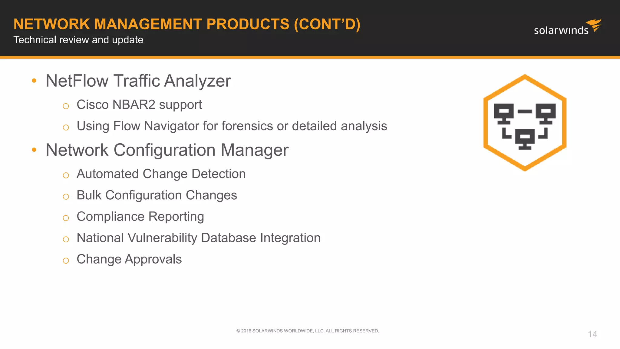 • NetFlow Traffic Analyzer
o Cisco NBAR2 support
o Using Flow Navigator for forensics or detailed analysis
• Network Configuration Manager
o Automated Change Detection
o Bulk Configuration Changes
o Compliance Reporting
o National Vulnerability Database Integration
o Change Approvals
© 2016 SOLARWINDS WORLDWIDE, LLC. ALL RIGHTS RESERVED.
NETWORK MANAGEMENT PRODUCTS (CONT’D)
Technical review and update
14
 