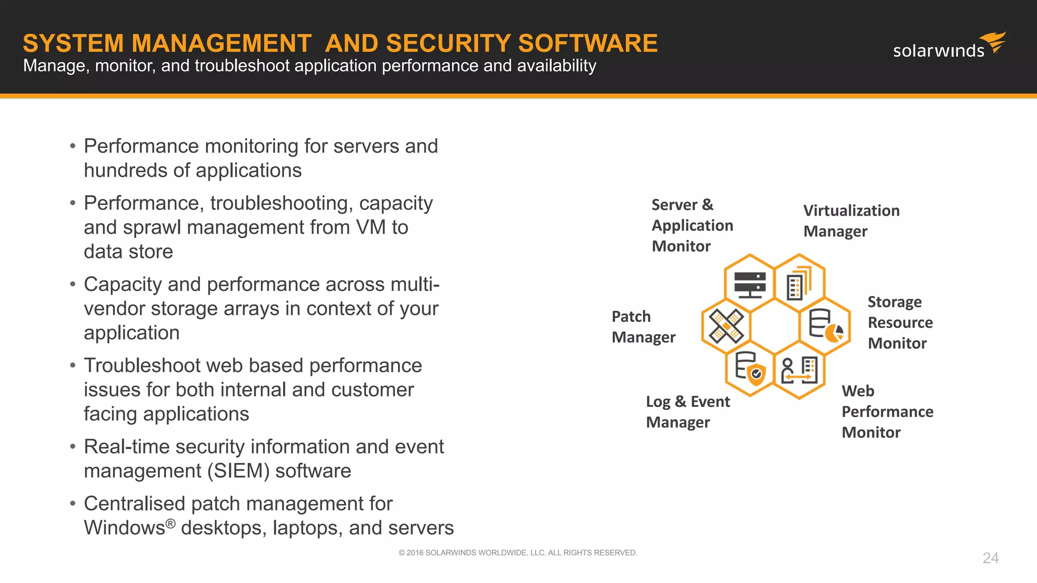 SYSTEM MANAGEMENT AND SECURITY SOFTWARE
Manage, monitor, and troubleshoot application performance and availability
• Performance monitoring for servers and
hundreds of applications
• Performance, troubleshooting, capacity
and sprawl management from VM to
data store
• Capacity and performance across multi-
vendor storage arrays in context of your
application
• Troubleshoot web based performance
issues for both internal and customer
facing applications
• Real-time security information and event
management (SIEM) software
• Centralised patch management for
Windows® desktops, laptops, and servers
Server &
Application
Monitor
Web
Performance
Monitor
Storage
Resource
Monitor
Virtualization
Manager
© 2016 SOLARWINDS WORLDWIDE, LLC. ALL RIGHTS RESERVED.
24
Log & Event
Manager
Patch
Manager
 