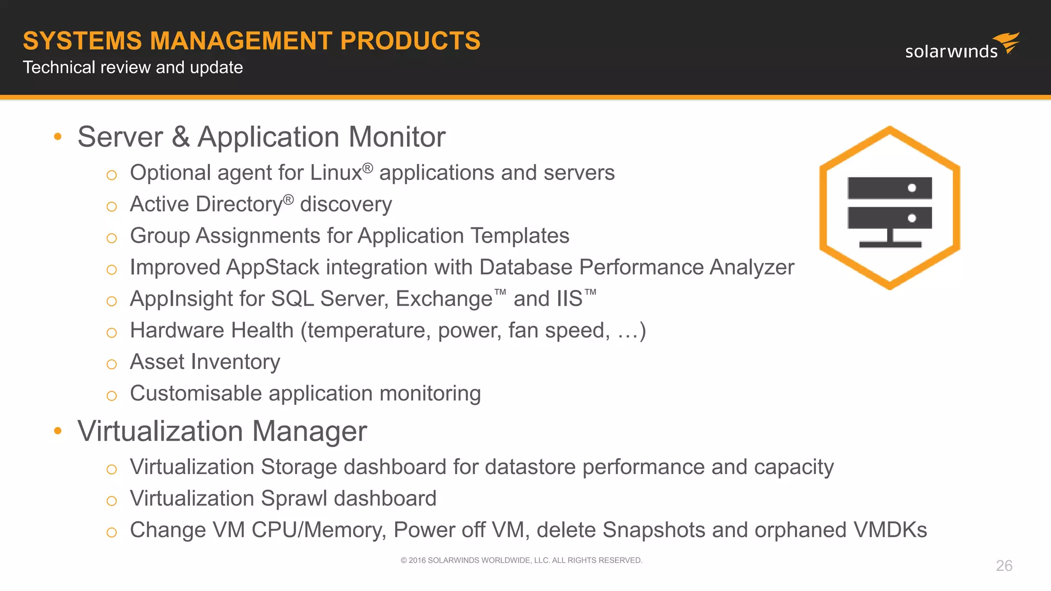 • Server & Application Monitor
o Optional agent for Linux® applications and servers
o Active Directory® discovery
o Group Assignments for Application Templates
o Improved AppStack integration with Database Performance Analyzer
o AppInsight for SQL Server, Exchange™ and IIS™
o Hardware Health (temperature, power, fan speed, …)
o Asset Inventory
o Customisable application monitoring
• Virtualization Manager
o Virtualization Storage dashboard for datastore performance and capacity
o Virtualization Sprawl dashboard
o Change VM CPU/Memory, Power off VM, delete Snapshots and orphaned VMDKs
© 2016 SOLARWINDS WORLDWIDE, LLC. ALL RIGHTS RESERVED.
SYSTEMS MANAGEMENT PRODUCTS
Technical review and update
26
 