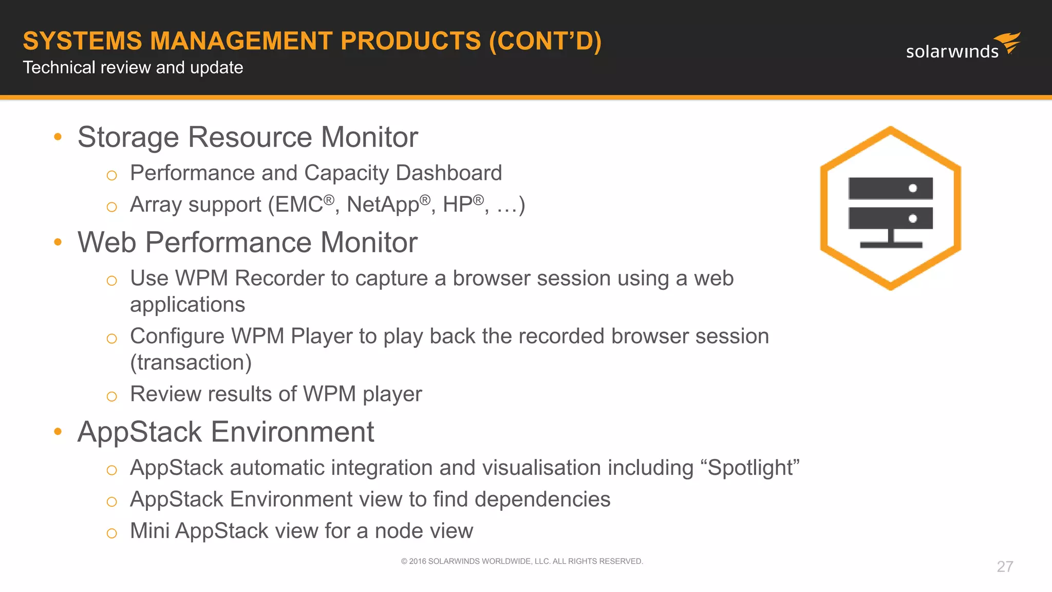 • Storage Resource Monitor
o Performance and Capacity Dashboard
o Array support (EMC®, NetApp®, HP®, …)
• Web Performance Monitor
o Use WPM Recorder to capture a browser session using a web
applications
o Configure WPM Player to play back the recorded browser session
(transaction)
o Review results of WPM player
• AppStack Environment
o AppStack automatic integration and visualisation including “Spotlight”
o AppStack Environment view to find dependencies
o Mini AppStack view for a node view
© 2016 SOLARWINDS WORLDWIDE, LLC. ALL RIGHTS RESERVED.
SYSTEMS MANAGEMENT PRODUCTS (CONT’D)
Technical review and update
27
 