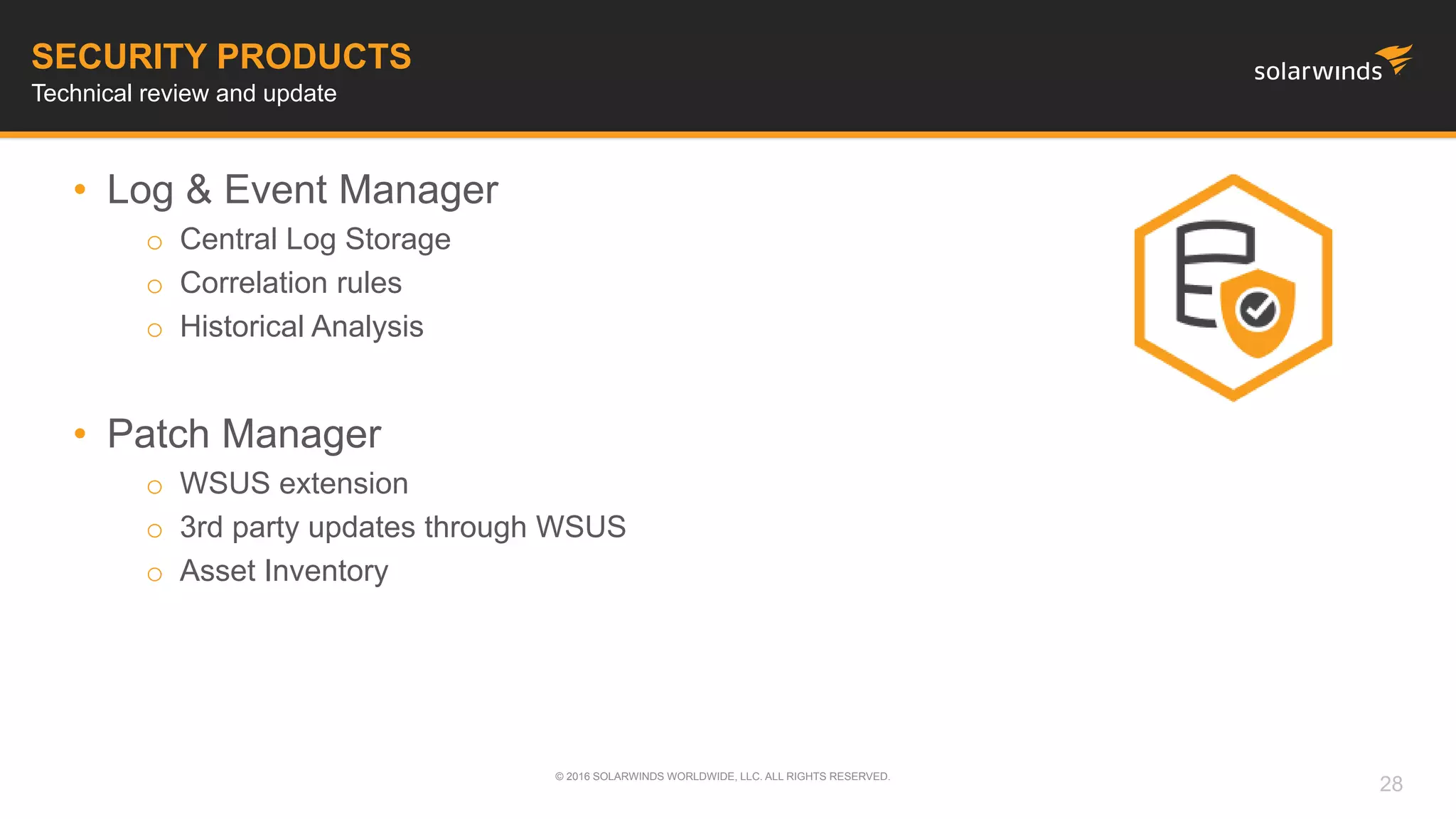 • Log & Event Manager
o Central Log Storage
o Correlation rules
o Historical Analysis
• Patch Manager
o WSUS extension
o 3rd party updates through WSUS
o Asset Inventory
© 2016 SOLARWINDS WORLDWIDE, LLC. ALL RIGHTS RESERVED.
SECURITY PRODUCTS
Technical review and update
28
 