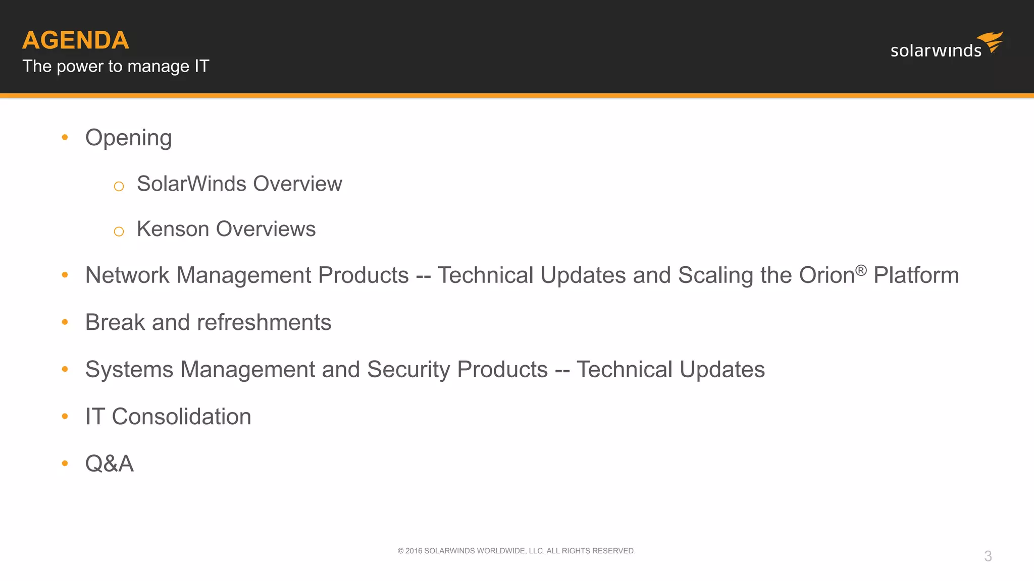 AGENDA
• Opening
o SolarWinds Overview
o Kenson Overviews
• Network Management Products -- Technical Updates and Scaling the Orion® Platform
• Break and refreshments
• Systems Management and Security Products -- Technical Updates
• IT Consolidation
• Q&A
The power to manage IT
© 2016 SOLARWINDS WORLDWIDE, LLC. ALL RIGHTS RESERVED.
3
 