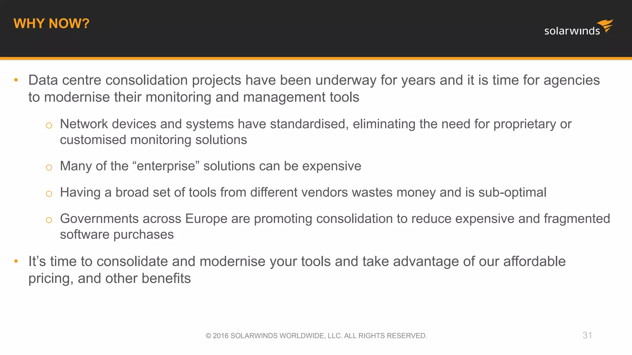 • Data centre consolidation projects have been underway for years and it is time for agencies
to modernise their monitoring and management tools
o Network devices and systems have standardised, eliminating the need for proprietary or
customised monitoring solutions
o Many of the “enterprise” solutions can be expensive
o Having a broad set of tools from different vendors wastes money and is sub-optimal
o Governments across Europe are promoting consolidation to reduce expensive and fragmented
software purchases
• It’s time to consolidate and modernise your tools and take advantage of our affordable
pricing, and other benefits
31
WHY NOW?
© 2016 SOLARWINDS WORLDWIDE, LLC. ALL RIGHTS RESERVED.
 
