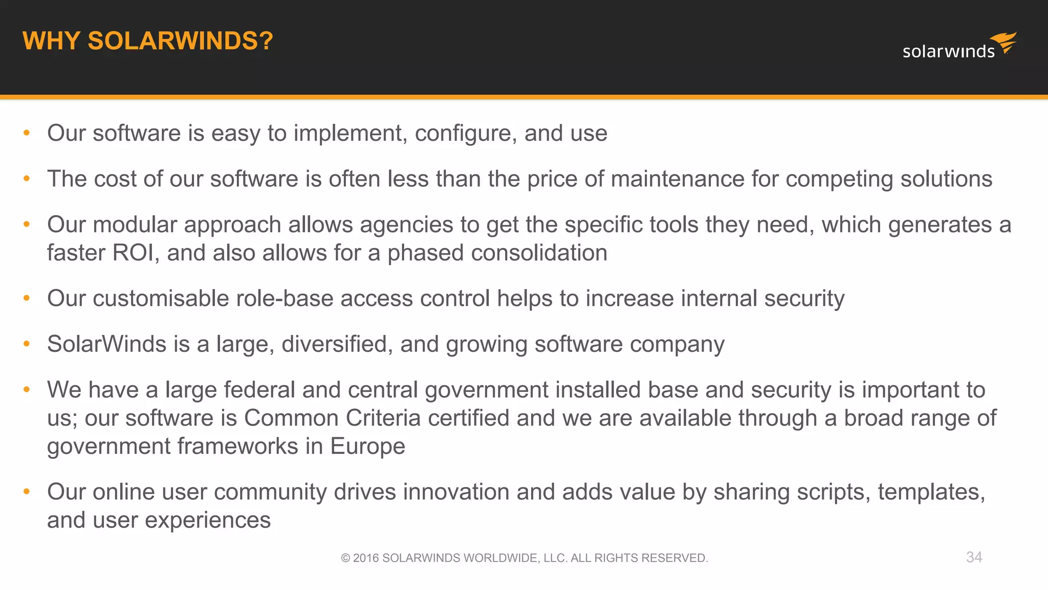 • Our software is easy to implement, configure, and use
• The cost of our software is often less than the price of maintenance for competing solutions
• Our modular approach allows agencies to get the specific tools they need, which generates a
faster ROI, and also allows for a phased consolidation
• Our customisable role-base access control helps to increase internal security
• SolarWinds is a large, diversified, and growing software company
• We have a large federal and central government installed base and security is important to
us; our software is Common Criteria certified and we are available through a broad range of
government frameworks in Europe
• Our online user community drives innovation and adds value by sharing scripts, templates,
and user experiences
34
WHY SOLARWINDS?
© 2016 SOLARWINDS WORLDWIDE, LLC. ALL RIGHTS RESERVED.
 