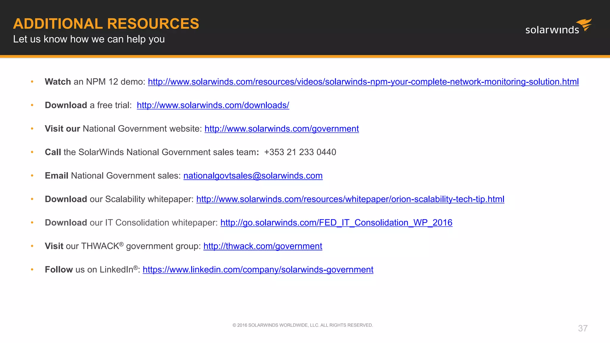 • Watch an NPM 12 demo: http://www.solarwinds.com/resources/videos/solarwinds-npm-your-complete-network-monitoring-solution.html
• Download a free trial: http://www.solarwinds.com/downloads/
• Visit our National Government website: http://www.solarwinds.com/government
• Call the SolarWinds National Government sales team: +353 21 233 0440
• Email National Government sales: nationalgovtsales@solarwinds.com
• Download our Scalability whitepaper: http://www.solarwinds.com/resources/whitepaper/orion-scalability-tech-tip.html
• Download our IT Consolidation whitepaper: http://go.solarwinds.com/FED_IT_Consolidation_WP_2016
• Visit our THWACK® government group: http://thwack.com/government
• Follow us on LinkedIn®: https://www.linkedin.com/company/solarwinds-government
ADDITIONAL RESOURCES
Let us know how we can help you
© 2016 SOLARWINDS WORLDWIDE, LLC. ALL RIGHTS RESERVED.
37
 